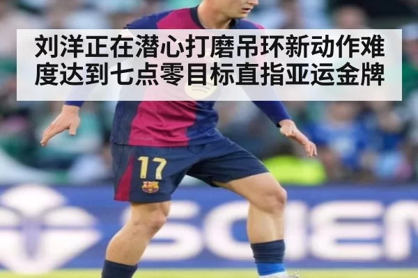 刘洋正在潜心打磨吊环新动作难度达到七点零目标直指亚运金牌